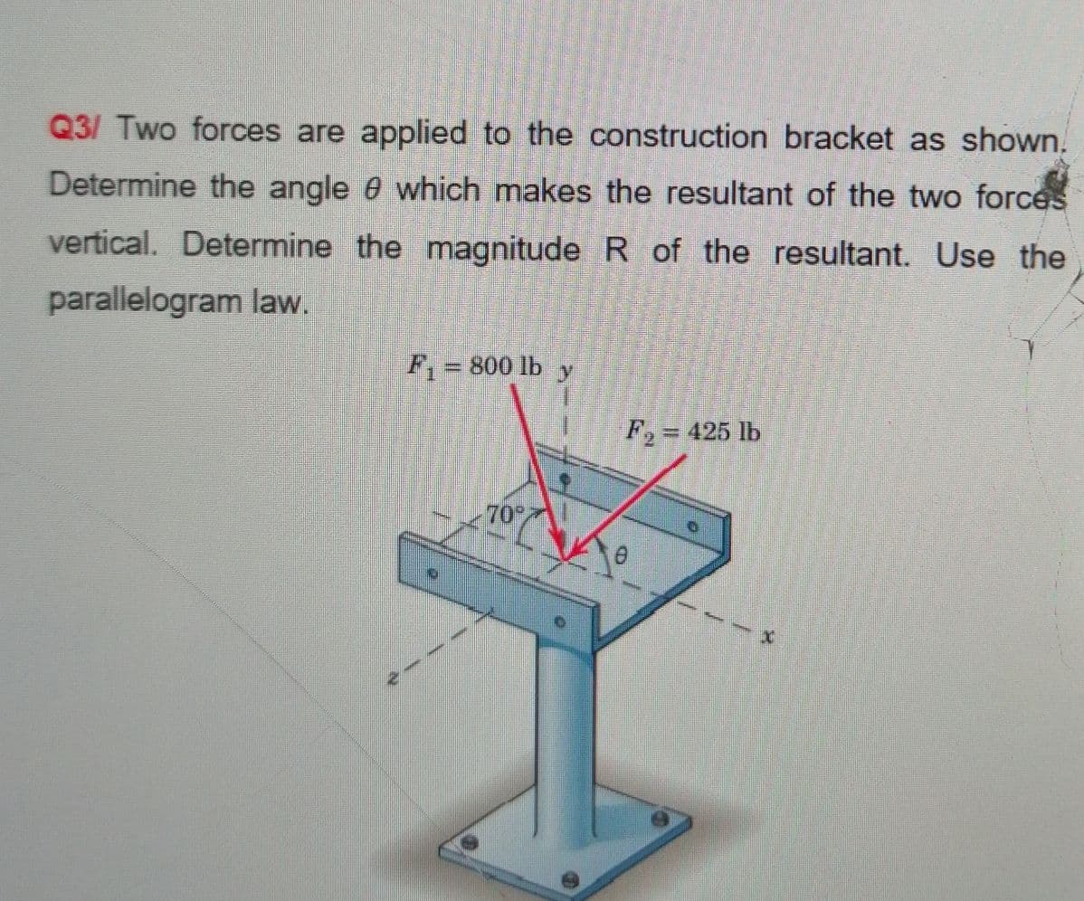 Q3/ Two forces are applied to the construction bracket as shown.
Determine the angle 0 which makes the resultant of the two forces
vertical. Determine the magnitude R of the resultant. Use the
parallelogram law.
F,= 800 lb y
F,= 425 lb
70
