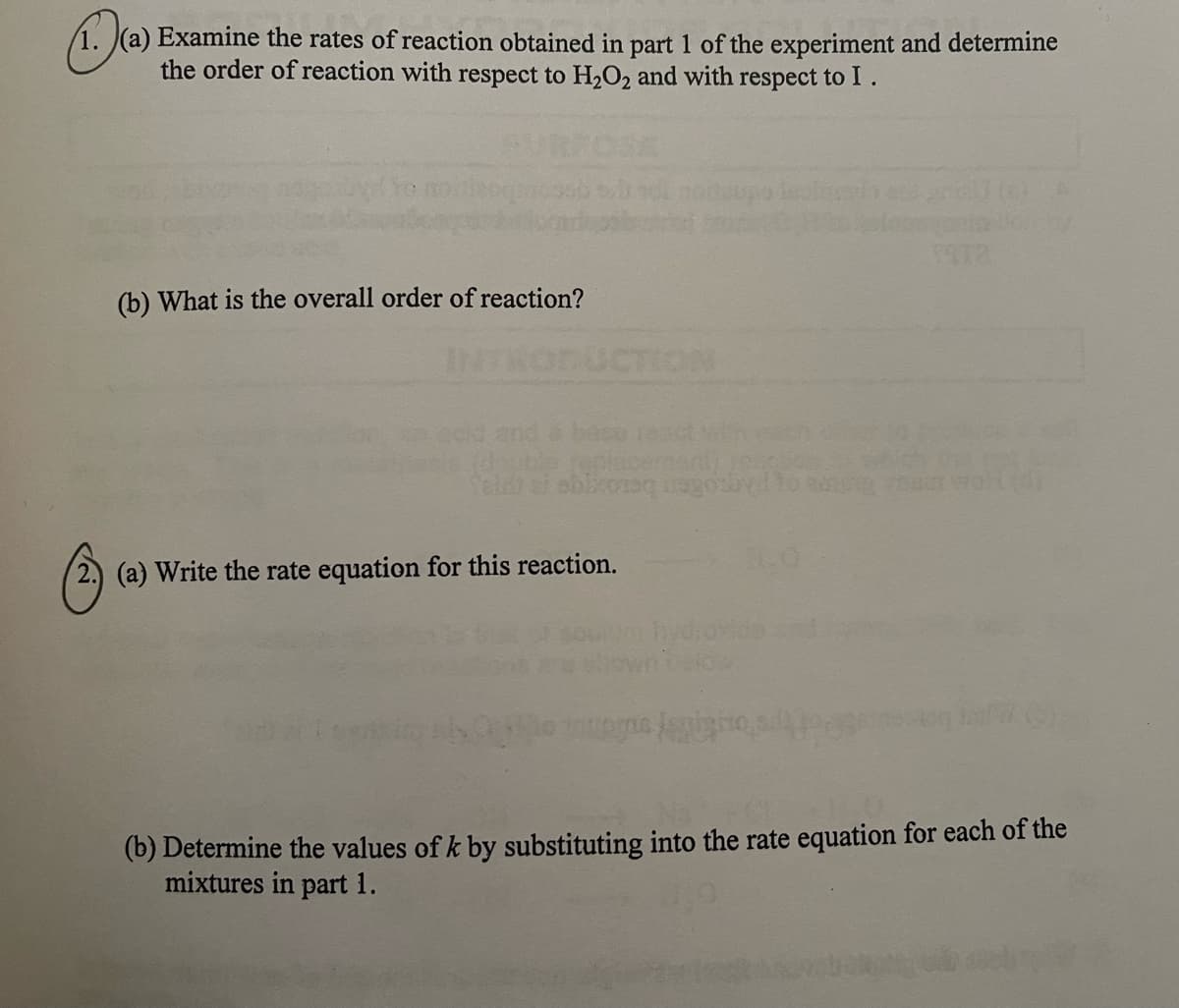 (1)(a)
1. (a) Examine the rates of reaction obtained in part 1 of the experiment and determine
the order of reaction with respect to H₂O₂ and with respect to I.
Ⓒ
(b) What is the overall order of reaction?
replacement)
abixonaq negoz
(a) Write the rate equation for this reaction.
1972
(05
(b) Determine the values of k by substituting into the rate equation for each of the
mixtures in part 1.