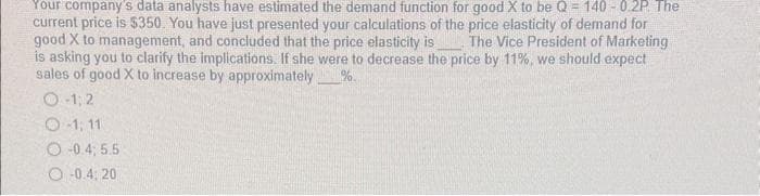 Your company's data analysts have estimated the demand function for good X to be Q=140 -0.2P. The
current price is $350. You have just presented your calculations of the price elasticity of demand for
good X to management, and concluded that the price elasticity is The Vice President of Marketing
is asking you to clarify the implications. If she were to decrease the price by 11%, we should expect
sales of good X to increase by approximately %.
O-1; 2
O-1, 11
-0.4, 5.5
O-0.4, 20