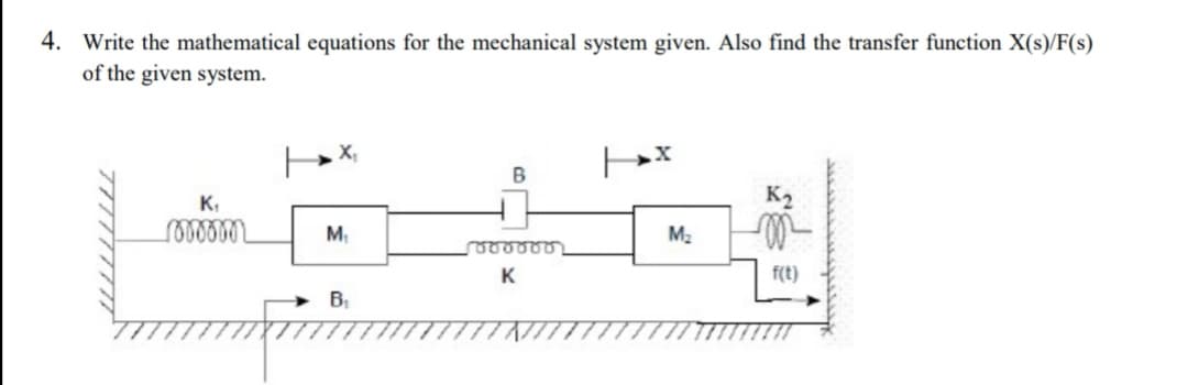 4. Write the mathematical equations for the mechanical system given. Also find the transfer function X(s)/F(s)
of the given system.
X,
K,
K2
M
M2
f(t)
