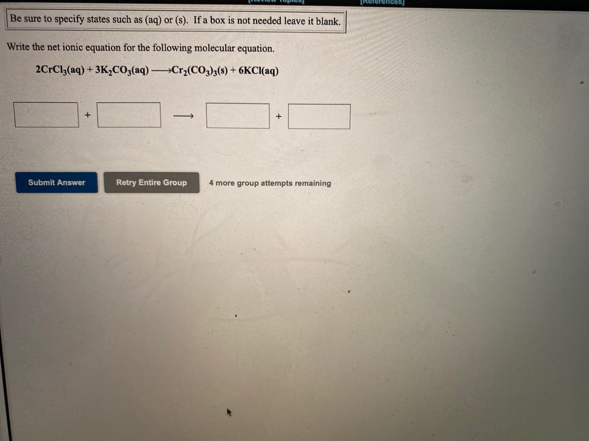 Rererences)
Be sure to specify states such as (ag) or (s). If a box is not needed leave it blank,
Write the net ionic equation for the following molecular equation.
2CrCl;(aq) + 3K2CO;(aq) Cr3(CO3)3(s) + 6KCI(aq)
Submit Answer
Retry Entire Group
4 more group attempts remaining
