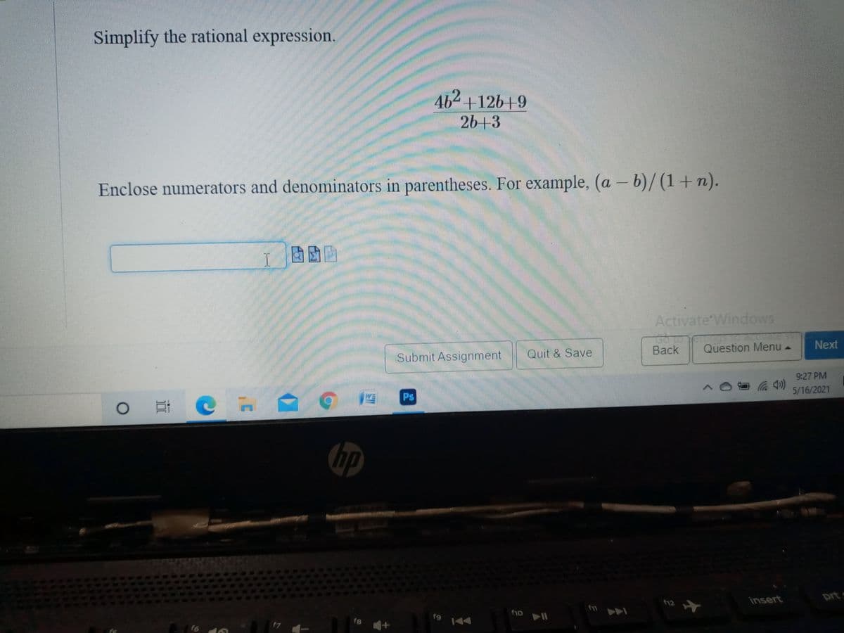 Simplify the rational expression.
462
+126+9
26+3
Enclose numerators and denominators in parentheses. For example, (a – b)/ (1+n).
Activate Windows
Back
Question Menu -
Next
Submit Assignment
Quit & Save
9:27 PM
5/16/2021
Ps
insert
prt
12
10
19 144
f8
17
f6 1
