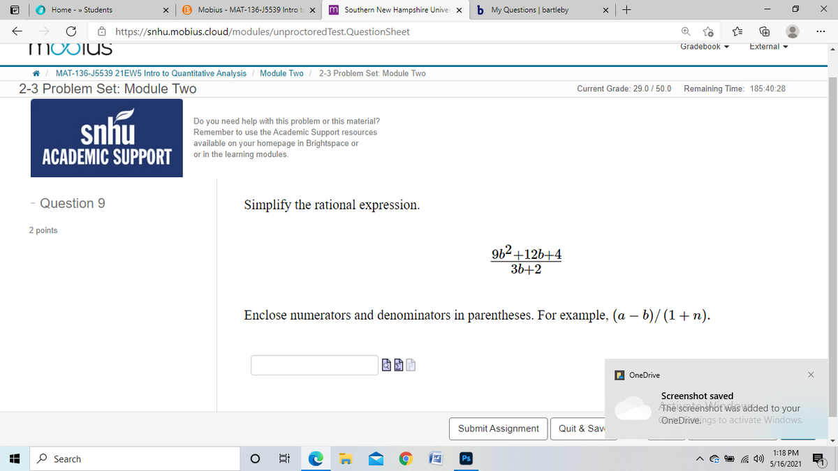 O Home - » Students
B Mobius - MAT-136-J5539 Intro t
m Southern New Hampshire Univer x
b My Questions | bartleby
> C Ô https://snhu.mobius.cloud/modules/unproctoredTest.QuestionSheet
MOOTUS
Gradebook
External
MAT-136-J5539 21EW5 Intro to Quantitative Analysis
Module Two
2-3 Problem Set: Module Two
2-3 Problem Set: Module Two
Current Grade: 29.0 / 50.0
Remaining Time: 185:40:28
snhu
Do you need help with this problem or this material?
Remember to use the Academic Support resources
available on your homepage in Brightspace or
or in the learning modules.
ACADEMIC SUPPORT
Question 9
Simplify the rational expression.
2 points
962+126+4
36+2
Enclose numerators and denominators in parentheses. For example, (a – b)/ (1+n).
D OneDrive
Screenshot saved
Ahe screenshot was ladded to your
OneDriveings to activate Windows.
Submit Assignment
Quit & Sav
1:18 PM
P Search
5/16/2021
