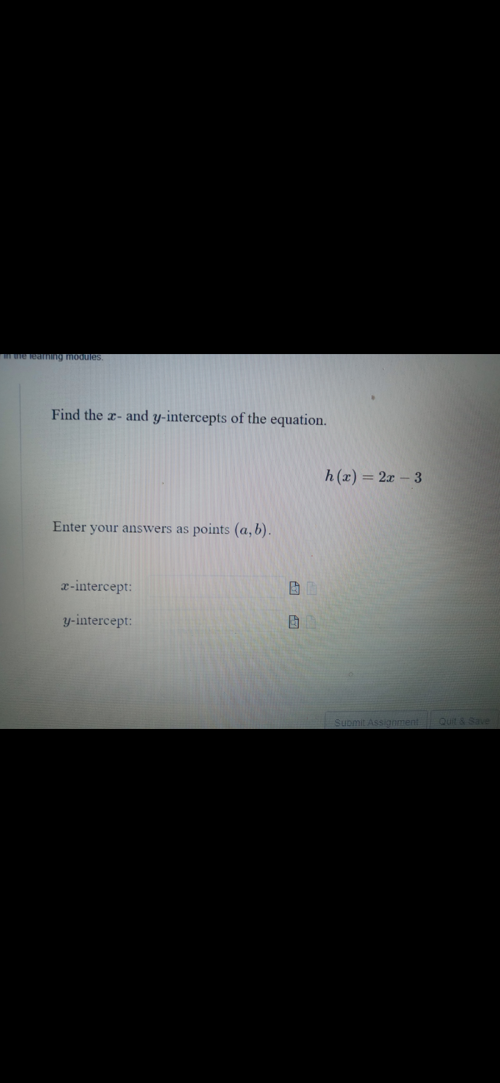 m uie lealINng modules.
Find the a- and y-intercepts of the equation.
h(x) = 2x - 3
Enter your answers as points (a, b).
x-intercept:
y-intercept:
Supmit Assignment
Quit & Save
