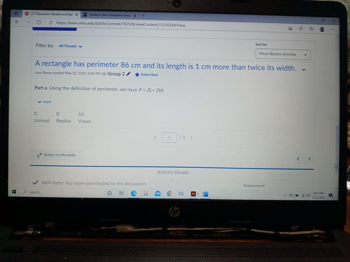 2-1 Discussion: Models and App x
m Southerm New Hampshire Unive x +
C @ https://learn.snhu.edu/d2l/le/content/742538/viewContent/13220284/View
Sort by:
Filter by: All Threads v
Most Recent Activity
A rectangle has perimeter 86 cm and its length is 1 cm more than twice its width.
Jose Roque posted May 12, 2021 3:40 PM to Group 2 Subscribed
Part a: Using the definition of perimeter, we have P = 2L+ 2W.
V more
10
Unread
Replies
Views
/1 >
Reflect in ePortfolio
<>
Activity Details
Assessment
Well done! You have contributed to the discussion
B-01 PM
P Search
Ai W
&40
5/12/2021
hp
1.

