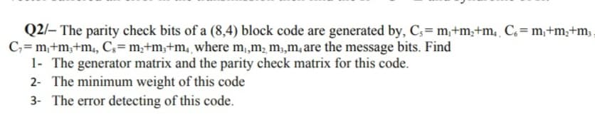 Q2/– The parity check bits of a (8,4) block code are generated by, C;= m,+m;+m, C= m,+m,+m;
C,= m,+m;+m, C;= m;+m,+m, where m,m, m,m, are the message bits. Find
1- The generator matrix and the parity check matrix for this code.
2- The minimum weight of this code
3- The error detecting of this code.
