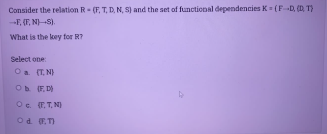 Consider the relation R = {F, T, D, N, S} and the set of functional dependencies K = {F¬D, {D, T}
--F, (F, N)→S}.
What is the key for R?
Select one:
O a. {T, N}
O b. (F, D}
Oc {F, T, N}
Od (F, T}
