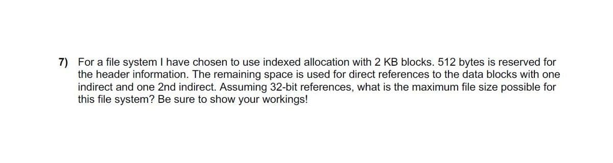 7) For a file system I have chosen to use indexed allocation with 2 KB blocks. 512 bytes is reserved for
the header information. The remaining space is used for direct references to the data blocks with one
indirect and one 2nd indirect. Assuming 32-bit references, what is the maximum file size possible for
this file system? Be sure to show your workings!
