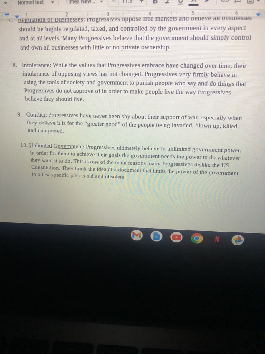 Normal text
Times New.
2
| 4 | 5 | 6
7. Keguiation of Businesses: ProgressiIves oppose ree markets and belleve all businesses
should be highly regulated, taxed, and controlled by the government in every aspect
and at all levels. Many Progressives believe that the government should simply control
and own all businesses with little or no private ownership.
8. Intolerance: While the values that Progressives embrace have changed over time, their
intolerance of opposing views has not changed. Progressives very firmly believe in
using the tools of society and government to punish people who say and do things that
Progressives do not approve of in order to make people live the way Progressives
believe they should live.
9. Conflict: Progressives have never been shy about their support of war, especially when
they believe it is for the "greater good" of the people being invaded, blown up, killed,
and conquered.
10. Unlimited Government: Progressives ultimately believe in unlimited government power.
In order for them to achieve their goals the government needs the power to do whatever
they want it to do. This is one of the main reasons many Progressives dislike the US
Constitution. They think the idea of a document that limits the power of the government
to a few specific jobs is old and obsolete.

