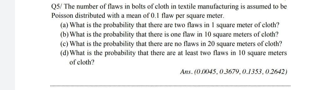 Q5/ The number of flaws in bolts of cloth in textile manufacturing is assumed to be
Poisson distributed with a mean of 0.1 flaw per square meter.
(a) What is the probability that there are two flaws in 1 square meter of cloth?
(b) What is the probability that there is one flaw in 10 square meters of cloth?
(c) What is the probability that there are no flaws in 20 square meters of cloth?
(d) What is the probability that there are at least two flaws in 10 square meters
of cloth?
Ans. (0.0045, 0.3679, 0.1353, 0.2642)
