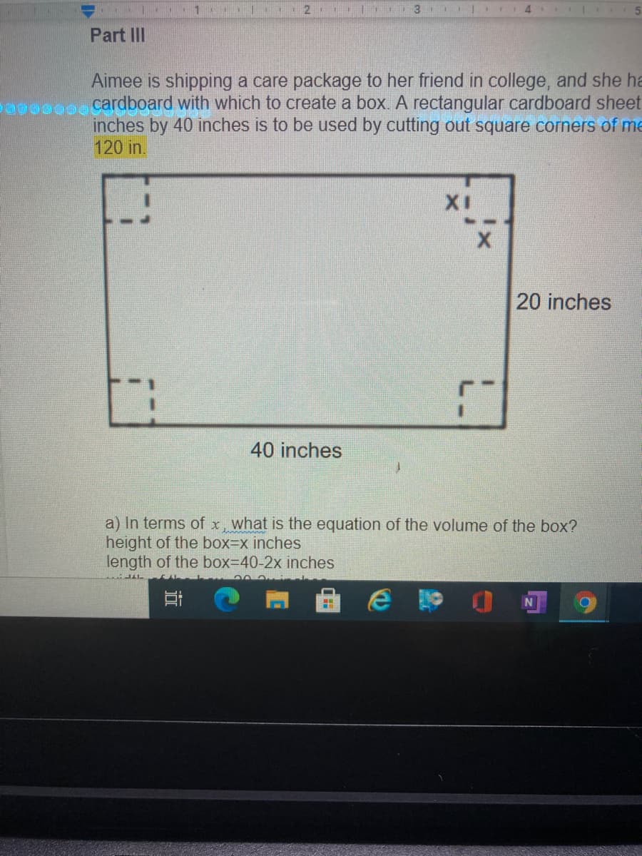 3
Part III
Aimee is shipping a care package to her friend in college, and she ha
cardboard with which to create a box A rectangular cardboard sheet
inches by 40 inches is to be used by cutting out square corners of me
120 in.
XI
20 inches
40 inches
a) In terms of x, what is the equation of the volume of the box?
height of the box3Dx inches
length of the box=D40-2x inches
