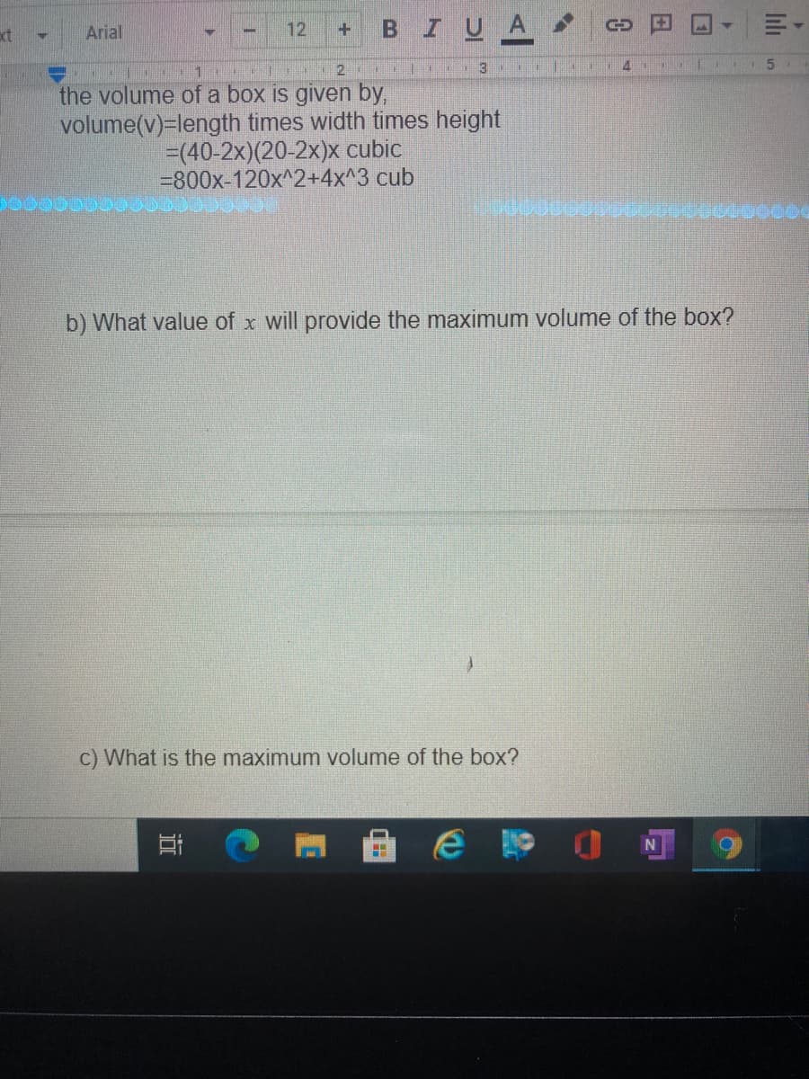 12
BIUA
xt
Arial
+.
3.
4
5.
the volume of a box is given by,
volume(v)=length times width times height
=(40-2x)(20-2x)x cubic
=800x-120x^2+4x^3 cub
b) What value of x will provide the maximum volume of the box?
C) What is the maximum volume of the box?
lıli
