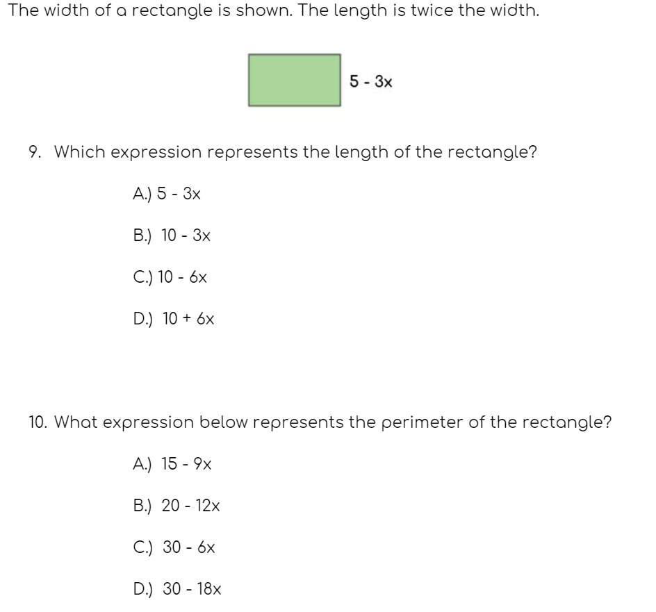 The width of a rectangle is shown. The length is twice the width.
5 - 3x
9. Which expression represents the length of the rectangle?
А) 5- 3х
В.) 10 - Зх
C.) 10 - 6x
D.) 10 + 6x
10. What expression below represents the perimeter of the rectangle?
A.) 15 - 9x
В.) 20- 12х
С) 30- 6х
D.) 30 - 18x
