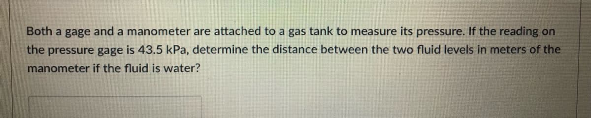 Both a gage and a manometer are attached to a gas tank to measure its pressure. If the reading on
the pressure gage is 43.5 kPa, determine the distance between the two fluid levels in meters of the
manometer if the fluid is water?
