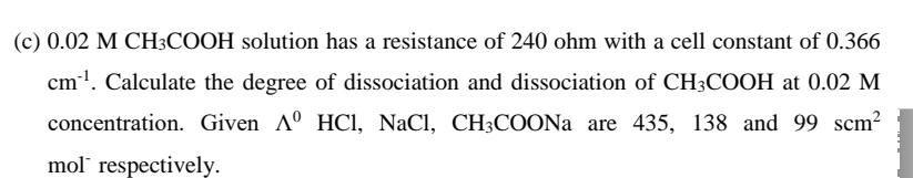 (c) 0.02 M CH3COOH solution has a resistance of 240 ohm with a cell constant of 0.366
cm!. Calculate the degree of dissociation and dissociation of CH3COOH at 0.02 M
concentration. Given Aº HCI, NaCl, CH3COONA are 435, 138 and 99 scm?
mol" respectively.
