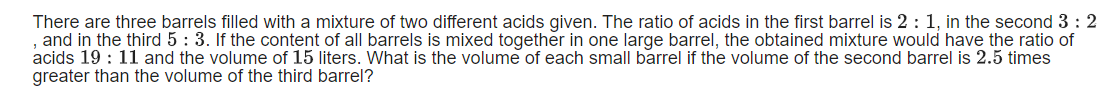 There are three barrels filled with a mixture of two different acids given. The ratio of acids in the first barrel is 2 : 1, in the second 3 : 2
and in the third 5: 3. If the content of all barrels is mixed together in one large barrel, the obtained mixture would have the ratio of
acids 19 : 11 and the volume of 15 liters. What is the volume of each small barrel if the volume of the second barrel is 2.5 times
greater than the volume of the third barrel?
