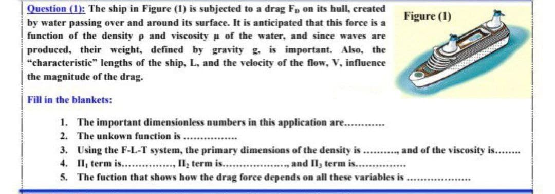 Question (1): The ship in Figure (1) is subjected to a drag Fp on its hull, created
by water passing over and around its surface. It is anticipated that this force is a
function of the density p and viscosity u of the water, and since waves are
produced, their weight, defined by gravity g. is important. Also, the
“characteristic" lengths of the ship, L, and the velocity of the flow, V, influence
the magnitude of the drag.
Figure (1)
Fill in the blankets:
1. The important dimensionless numbers in this application are...
2. The unkown function is ...
3. Using the F-L-T system, the primary dimensions of the density is .. ., and of the viscosity is....
4. II, term is........, Il, term is....
5. The fuction that shows how the drag force depends on all these variables is
...., and Il, term is...
