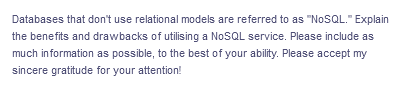 Databases that don't use relational models are referred to as "NoSQL." Explain
the benefits and drawbacks of utilising a NoSQL service. Please include as
much information as possible, to the best of your ability. Please accept my
sincere gratitude for your attention!