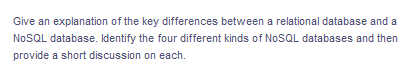 Give an explanation of the key differences between a relational database and a
NoSQL database. Identify the four different kinds of NoSQL databases and then
provide a short discussion on each.