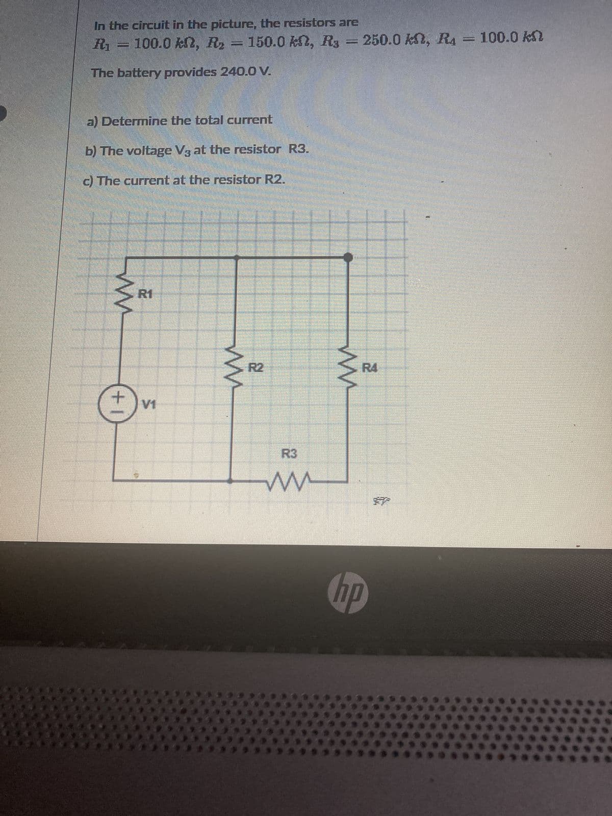 In the circuit in the picture, the resistors are
R₁ = 100.0 kn, R₂ = 150.0 kn, R3 = 250.0 kn, R4 100.0 kn
The battery provides 240.0 V.
a) Determine the total current
b) The voltage V3 at the resistor R3.
c) The current at the resistor R2.
ww
+1
R1
T
ww
2
ww
www.
hp