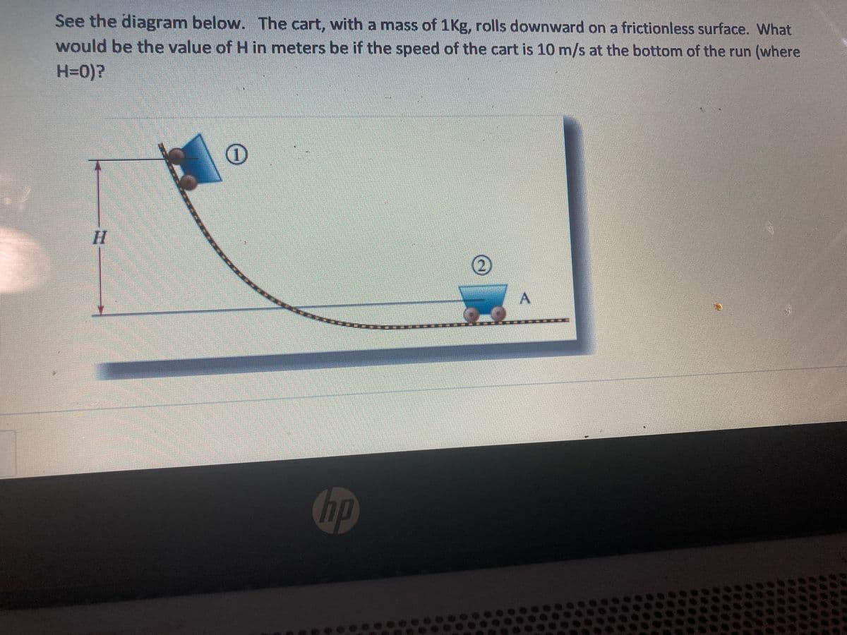 See the diagram below. The cart, with a mass of 1Kg, rolls downward on a frictionless surface. What
would be the value of H in meters be if the speed of the cart is 10 m/s at the bottom of the run (where
H=0)?
hp
