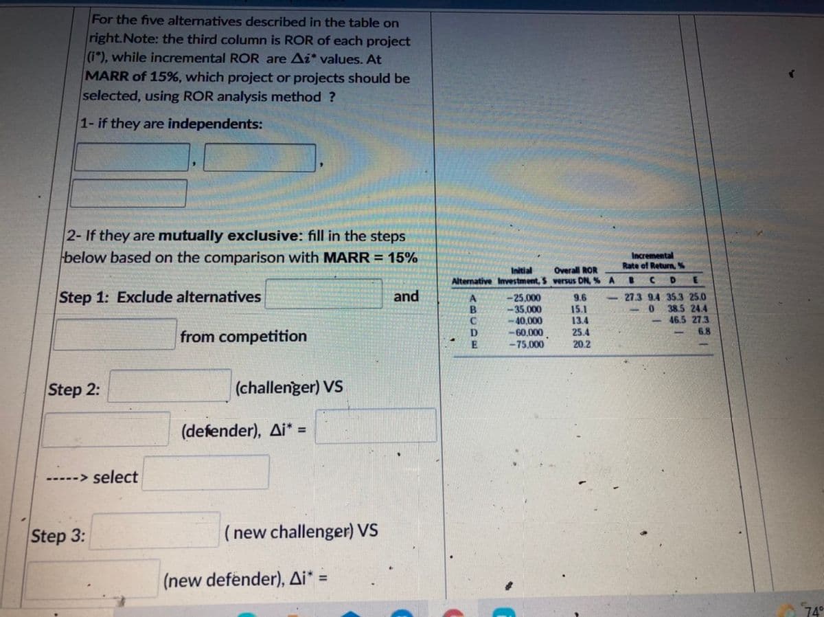 For the five alternatives described in the table on
right.Note: the third column is ROR of each project
(i"), while incremental ROR are Ai* values. At
MARR of 15%, which project or projects should be
selected, using ROR analysis method ?
1- if they are independents:
2- If they are mutually exclusive: fill in the steps
below based on the comparison with MARR = 15%
Incremental
Rate of Return,%
Initial
Alternative Investment, S versus DN, % A
Overall ROR
Step 1: Exclude alternatives
and
-25.000
-35,000
-40.000
-60,000
-75.000
9.6
15.1
13.4
- 27.3 9.4 35.3 25.0
38.5 24.4
-46.5 27.3
6,8
B
from competition
D
25.4
20.2
Step 2:
(challenger) VS
(defender), Ai* =
-----> select
Step 3:
(new challenger) VS
(new defender), Ai* =
74°
