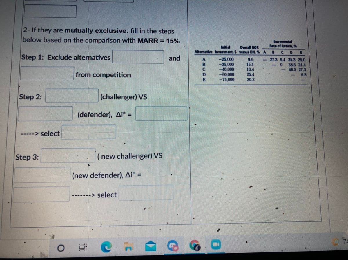 2- If they are mutually exclusive: fill in the steps
below based on the comparison with MARR = 15%
TIT
Incremental
Rate of Return, %
Initial
Alternative Investment, $ versus DN, % A
Overall ROR
Step 1: Exclude alternatives
and
-25,000
-35,000
-40,000
-60,000
9.6
15.1
13.4
- 27.3 9.4 35.3 25.0
38.5 24.4
- 46.5 27.3
from competition
25.4
6.8
-75,000
20.2
Step 2:
(challenger) VS
(defender), Ai* =
-> select
Step 3:
( new challenger) VS
(new defender), Ai* =
%3D
-> select
----
74
