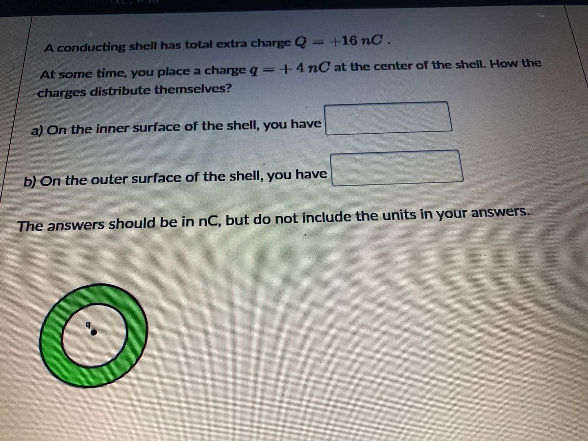 A conducting shell has total extra charge Q = +16 nC
At some time, you place a charge g = +4nC at the center of the shell. How the
charges distribute themselves?
a) On the inner surface of the shell, you have
b) On the outer surface of the shell, you have
The answers should be in nC, but do not include the units in your answers.