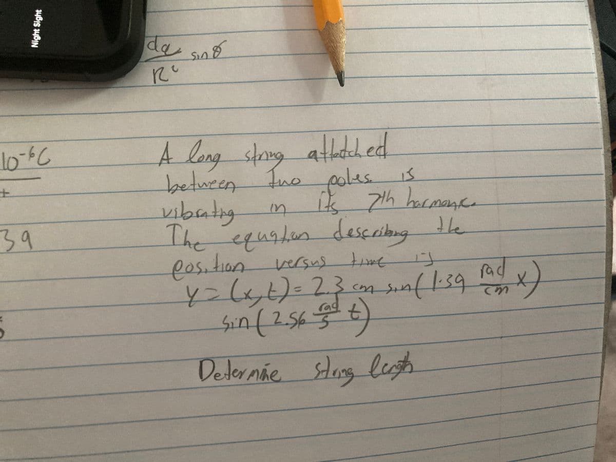 10-60
39
Night Sight
5
da sind
по
A long string attached.
between two poles is
it 7th hormone.
vibrating
in
दिव
The equation describing the
position versus time is
y = (x, t) = 2.3 com sin ( 1-39 fad x)
Sin (2.56 ( t)
M
rag
3
Determãe string lengths