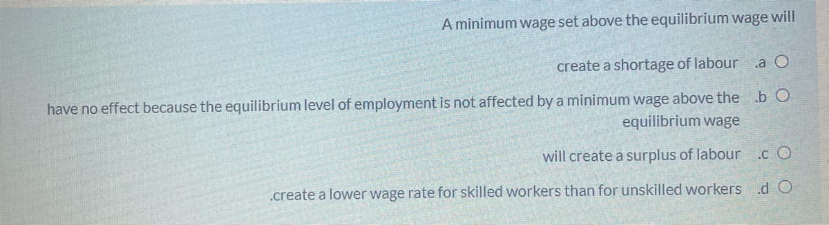 A minimum wage set above the equilibrium wage will
create a shortage of labour
.a O
have no effect because the equilibrium level of employment is not affected by a minimum wage above the .b O
equilibrium wage
will create a surplus of labour .c O
.create a lower wage rate for skilled workers than for unskilled workers .d O
