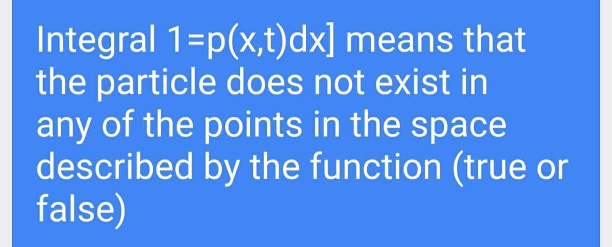 Integral 1=p(x,t)dx] means that
the particle does not exist in
any of the points in the space
described by the function (true or
false)
