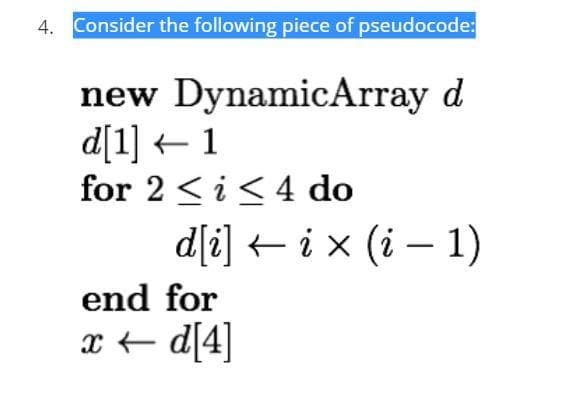 4. Consider the following piece of pseudocode:
new DynamicArray d
d[1] 1
for 2 ≤ i ≤4 do
d[i] ix (i-1)
end for
x←d[4]