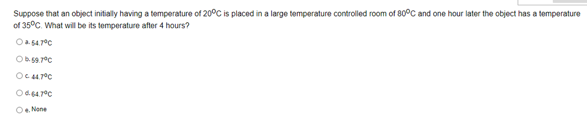 Suppose that an object initially having a temperature of 20°C is placed in a large temperature controlled room of 80°C and one hour later the object has a temperature
of 35°C. What will be its temperature after 4 hours?
O a. 54.7°C
O b. 59.7°C
O c. 44.7°C
O d. 64.7°C
O e. None