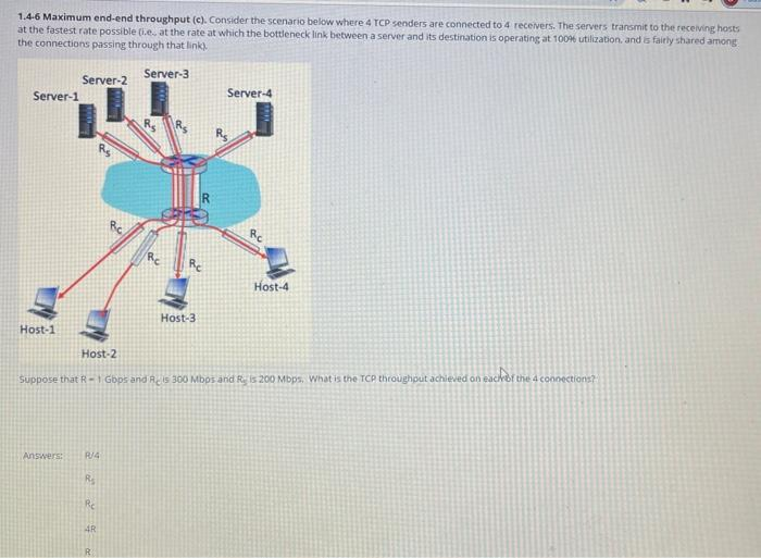 1.4-6 Maximum end-end throughput (c). Consider the scenario below where 4 TCP senders are connected to 4 receivers. The servers transmit to the receiving hosts
at the fastest rate possible (i.e. at the rate at which the bottleneck link between a server and its destination is operating at 100% utilization, and is fairly shared among
the connections passing through that link).
Server-3
Server-1
Host-1
Server-2
Answers:
R/4
R₂
Re
Host-2
Suppose that R - 1 Gbps and Reis 300 Mbps and Reis 200 Mbps. What is the TCP throughout achieved on each of the 4 connections?
4R
Host-3
R
Server-4
Rc
Host-4