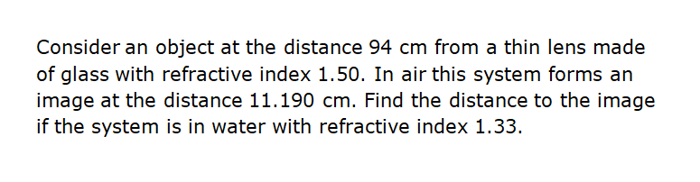 Consider an object at the distance 94 cm from a thin lens made
of glass with refractive index 1.50. In air this system forms an
image at the distance 11.190 cm. Find the distance to the image
if the system is in water with refractive index 1.33.
