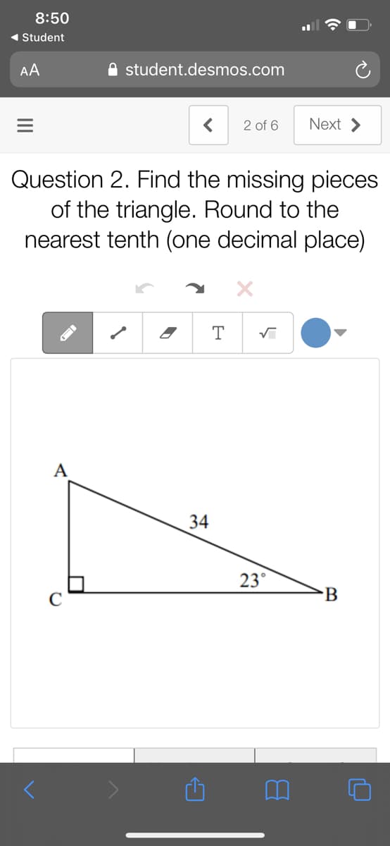 8:50
1 Student
AA
A student.desmos.com
2 of 6
Next >
Question 2. Find the missing pieces
of the triangle. Round to the
nearest tenth (one decimal place)
A
34
23°
