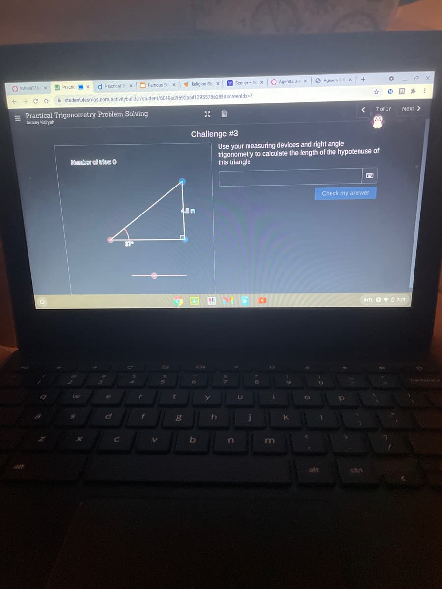 Religion Sh X
O Scener - W xO Agenda 3-8 X
6 Agenda 3-8X
d Practical Tr x
O Famous Sc X
O SUBMIT (8 x
A Practic
A student.desmos.com/activitybuilder/student/6040ed9692aad1295578e283#screenldx=7
7 of 17
Next >
= Practical Trigonometry Problem Solving
Sealey Kaliyah
Challenge #3
Use your measuring devices and right angle
trigonometry to calculate the length of the hypotenuse of
this triangle
Number of tries: 0
Check my answer
NE
INTL O O 7:23
Te
r
t
of
In
alt
ctri
