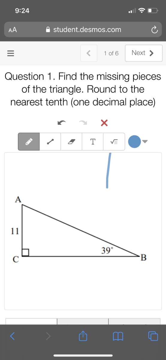 9:24
AA
A student.desmos.com
1 of 6
Next >
Question 1. Find the missing pieces
of the triangle. Round to the
nearest tenth (one decimal place)
T
11
39°
C
B
