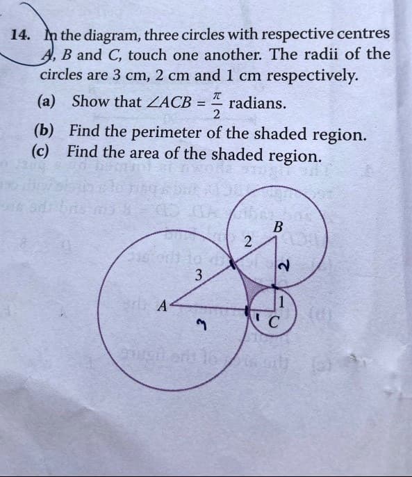 14. In the diagram, three circles with respective centres
A, B and C, touch one another. The radii of the
circles are 3 cm, 2 cm and 1 cm respectively.
(a) Show that ZACB
radians.
=
A
3
π
(b) Find the perimeter of the shaded region.
(c) Find the area of the shaded region.
3
-
2
gurgitent le
2
B
2
C