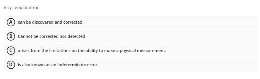 A systematic error
A can be discovered and corrected.
B Cannot be corrected nor detected
C) arises from the limitations on the ability to make a physical measurement.
D is also known as an indeterminate error.
