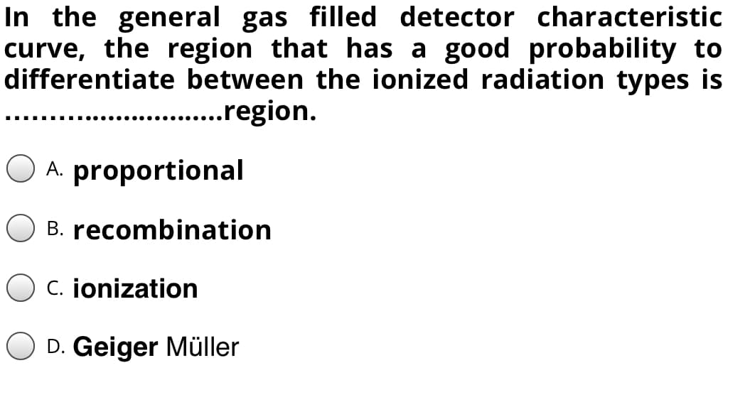 In the general gas filled detector characteristic
curve, the region that has a good probability to
differentiate between the ionized radiation types is
...region.
...
O A. proportional
B. recombination
C. jonization
O D. Geiger Müller
