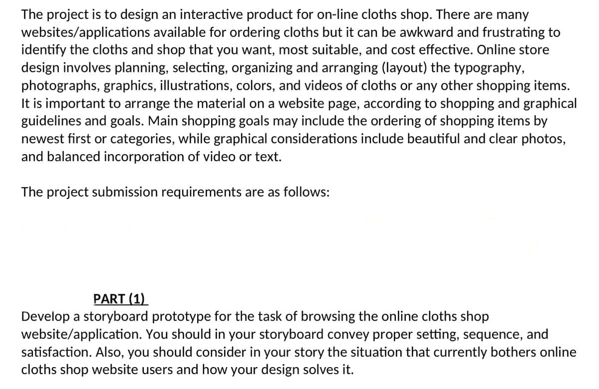 The project is to design an interactive product for on-line cloths shop. There are many
websites/applications available for ordering cloths but it can be awkward and frustrating to
identify the cloths and shop that you want, most suitable, and cost effective. Online store
design involves planning, selecting, organizing and arranging (layout) the typography,
photographs, graphics, illustrations, colors, and videos of cloths or any other shopping items.
It is important to arrange the material on a website page, according to shopping and graphical
guidelines and goals. Main shopping goals may include the ordering of shopping items by
newest first or categories, while graphical considerations include beautiful and clear photos,
and balanced incorporation of video or text.
The project submission requirements are as follows:
PART (1)
Develop a storyboard prototype for the task of browsing the online cloths shop
website/application. You should in your storyboard convey proper setting, sequence, and
satisfaction. Also, you should consider in your story the situation that currently bothers online
cloths shop website users and how your design solves it.
