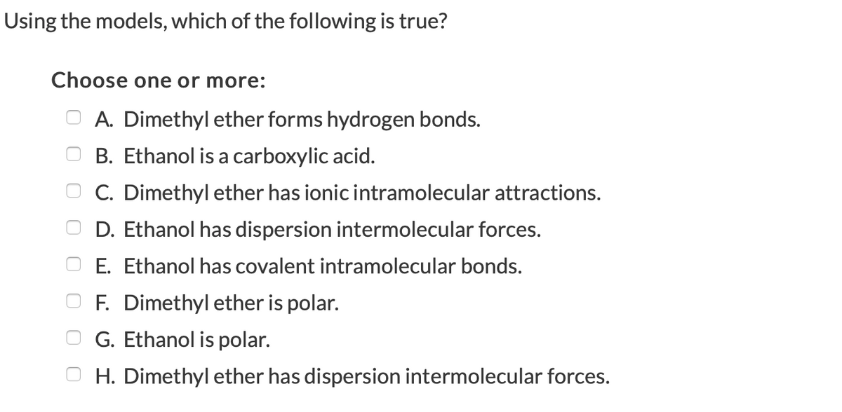 Using the models, which of the following is true?
Choose one or more:
A. Dimethyl ether forms hydrogen bonds.
B. Ethanol is a carboxylic acid.
C. Dimethyl ether has ionic intramolecular attractions.
D. Ethanol has dispersion intermolecular forces.
E. Ethanol has covalent intramolecular bonds.
F. Dimethyl ether is polar.
G. Ethanol is polar.
H. Dimethyl ether has dispersion intermolecular forces.
