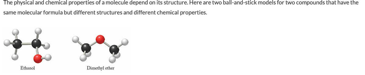 The physical and chemical properties of a molecule depend on its structure. Here are two ball-and-stick models for two compounds that have the
same molecular formula but different structures and different chemical properties.
Ethanol
Dimethyl ether
