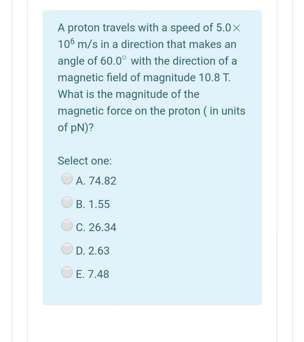 A proton travels with a speed of 5.0×
106 m/s in a direction that makes an
angle of 60.0° with the direction of a
magnetic field of magnitude 10.8 T.
What is the magnitude of the
magnetic force on the proton ( in units
of pN)?
Select one:
A. 74.82
B. 1.55
C. 26.34
D. 2.63
E. 7.48
