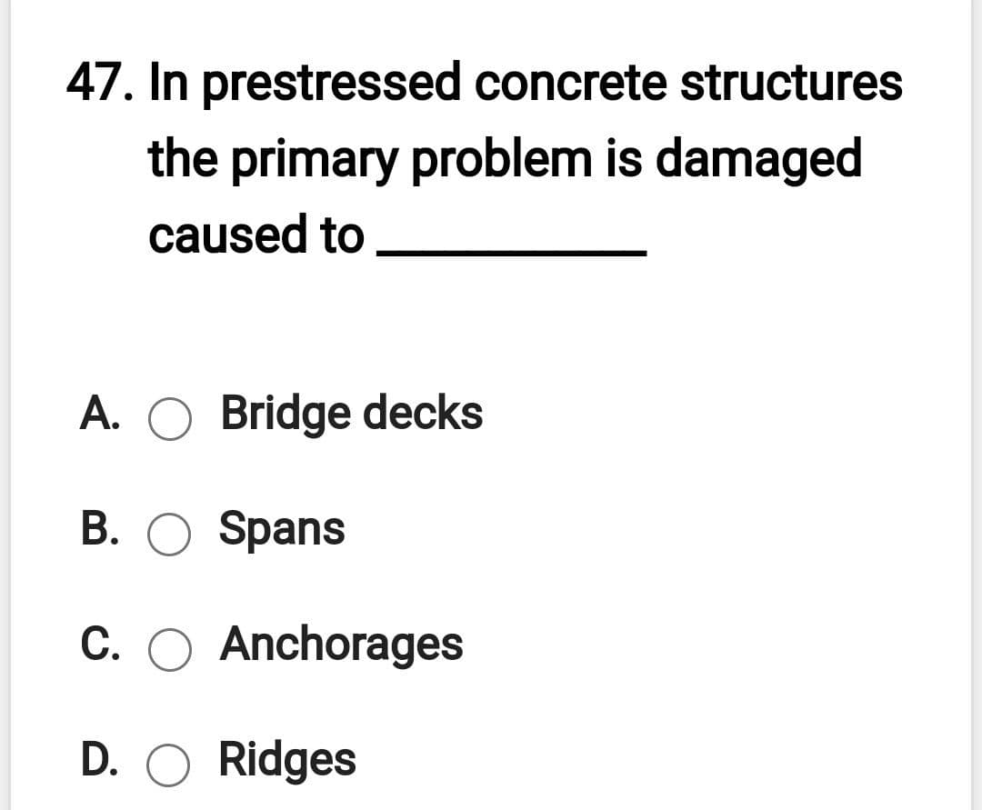 47. In prestressed concrete structures
the primary problem is damaged
caused to
A. O Bridge decks
B. O Spans
C. O Anchorages
D. O Ridges
