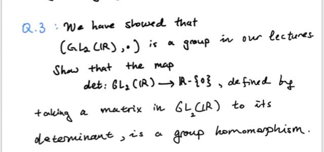 Q.3 : We have slowed that
(Gla CIR),.) is a group in our lectures
Shaw that the map
det: BLa CIR)→ R-{0}, de fined be
taking a
matrix in GL CIR) to its
determinant, is a
a group homomophism.
