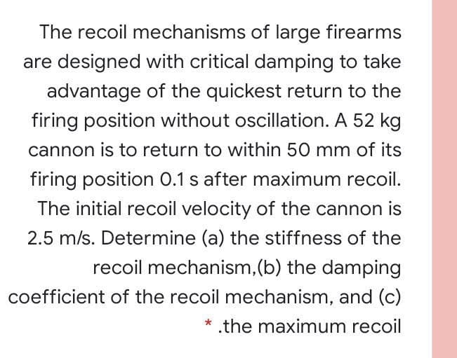 The recoil mechanisms of large firearms
are designed with critical damping to take
advantage of the quickest return to the
firing position without oscillation. A 52 kg
cannon is to return to within 50 mm of its
firing position 0.1 s after maximum recoil.
The initial recoil velocity of the cannon is
2.5 m/s. Determine (a) the stiffness of the
recoil mechanism,(b) the damping
coefficient of the recoil mechanism, and (c)
* .the maximum recoil
