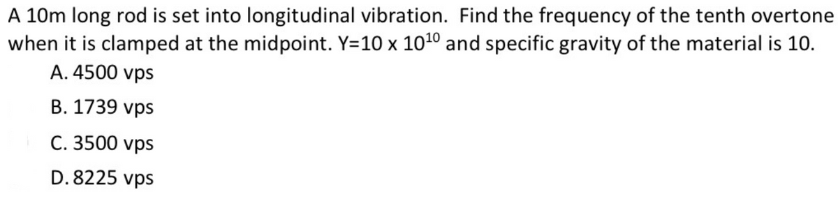 A 10m long rod is set into longitudinal vibration. Find the frequency of the tenth overtone
when it is clamped at the midpoint. Y=10 x 1010 and specific gravity of the material is 10.
A. 4500 vps
B. 1739 vps
C. 3500 vps
D. 8225 vps
