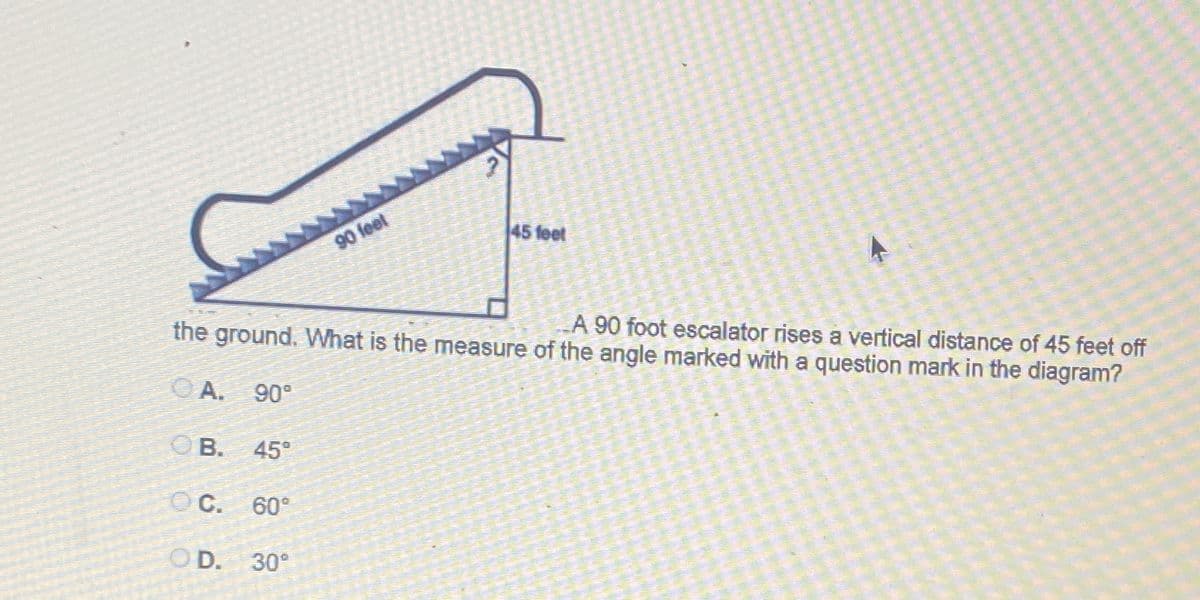 45 feet
90 feet
A 90 foot escalator rises a vertical distance of 45 feet off
the ground. What is the measure of the angle marked with a question mark in the diagram?
OA.
90°
OB.
45°
C.
60°
O D.
30°
